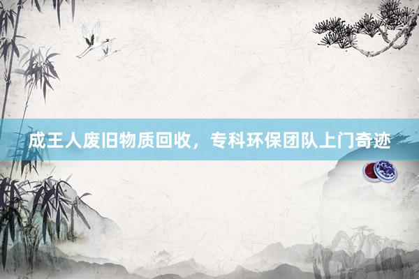 成王人废旧物质回收，专科环保团队上门奇迹